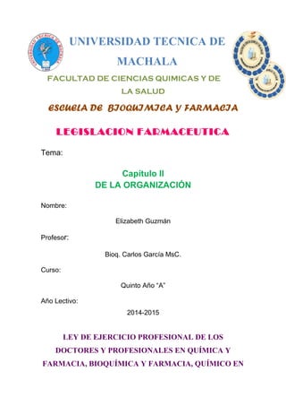 UNIVERSIDAD TECNICA DE
MACHALA
FACULTAD DE CIENCIAS QUIMICAS Y DE
LA SALUD
ESCUELA DE BIOQUIMICA Y FARMACIA
LEGISLACION FARMACEUTICA
Tema:
Capítulo II
DE LA ORGANIZACIÓN
Nombre:
Elizabeth Guzmán
Profesor:
Bioq. Carlos García MsC.
Curso:
Quinto Año “A”
Año Lectivo:
2014-2015
LEY DE EJERCICIO PROFESIONAL DE LOS
DOCTORES Y PROFESIONALES EN QUÍMICA Y
FARMACIA, BIOQUÍMICA Y FARMACIA, QUÍMICO EN
 