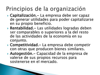  Capitalización.- La empresa debe ser capaz 
de generar utilidades para poder capitalizarse 
en su propio beneficio. 
 Rentabilidad.- Las utilidades logradas deben 
ser comparables o superiores a la del resto 
de las actividades de la economía en su 
conjunto. 
 Competitividad.- La empresa debe competir 
con otras que producen bienes similares. 
 Autogestión.- Capacidad de la empresa de 
valerse de sus propios recursos para 
sostenerse en el mercado. 
 
