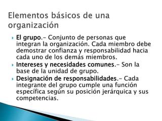  El grupo.- Conjunto de personas que 
integran la organización. Cada miembro debe 
demostrar confianza y responsabilidad hacia 
cada uno de los demás miembros. 
 Intereses y necesidades comunes.- Son la 
base de la unidad de grupo. 
 Designación de responsabilidades.- Cada 
integrante del grupo cumple una función 
específica según su posición jerárquica y sus 
competencias. 
 