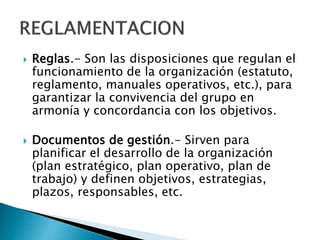  Reglas.- Son las disposiciones que regulan el 
funcionamiento de la organización (estatuto, 
reglamento, manuales operativos, etc.), para 
garantizar la convivencia del grupo en 
armonía y concordancia con los objetivos. 
 Documentos de gestión.- Sirven para 
planificar el desarrollo de la organización 
(plan estratégico, plan operativo, plan de 
trabajo) y definen objetivos, estrategias, 
plazos, responsables, etc. 
 