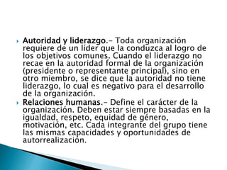  Autoridad y liderazgo.- Toda organización 
requiere de un líder que la conduzca al logro de 
los objetivos comunes. Cuando el liderazgo no 
recae en la autoridad formal de la organización 
(presidente o representante principal), sino en 
otro miembro, se dice que la autoridad no tiene 
liderazgo, lo cual es negativo para el desarrollo 
de la organización. 
 Relaciones humanas.- Define el carácter de la 
organización. Deben estar siempre basadas en la 
igualdad, respeto, equidad de género, 
motivación, etc. Cada integrante del grupo tiene 
las mismas capacidades y oportunidades de 
autorrealización. 
 