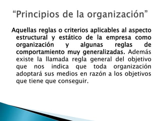 Aquellas reglas o criterios aplicables al aspecto 
estructural y estático de la empresa como 
organización y algunas reglas de 
comportamiento muy generalizadas. Además 
existe la llamada regla general del objetivo 
que nos indica que toda organización 
adoptará sus medios en razón a los objetivos 
que tiene que conseguir. 
 