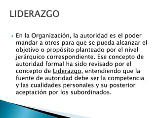  En la Organización, la autoridad es el poder 
mandar a otros para que se pueda alcanzar el 
objetivo o propósito planteado por el nivel 
jerárquico correspondiente. Ese concepto de 
autoridad formal ha sido revisado por el 
concepto de Liderazgo, entendiendo que la 
fuente de autoridad debe ser la competencia 
y las cualidades personales y su posterior 
aceptación por los subordinados. 
 