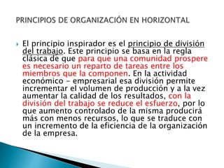  El principio inspirador es el principio de división 
del trabajo. Este principio se basa en la regla 
clásica de que para que una comunidad prospere 
es necesario un reparto de tareas entre los 
miembros que la componen. En la actividad 
económico - empresarial esa división permite 
incrementar el volumen de producción y a la vez 
aumentar la calidad de los resultados, con la 
división del trabajo se reduce el esfuerzo, por lo 
que aumento controlado de la misma producirá 
más con menos recursos, lo que se traduce con 
un incremento de la eficiencia de la organización 
de la empresa. 
 