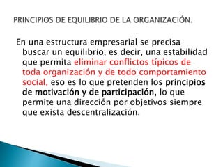 En una estructura empresarial se precisa 
buscar un equilibrio, es decir, una estabilidad 
que permita eliminar conflictos típicos de 
toda organización y de todo comportamiento 
social, eso es lo que pretenden los principios 
de motivación y de participación, lo que 
permite una dirección por objetivos siempre 
que exista descentralización. 
 
