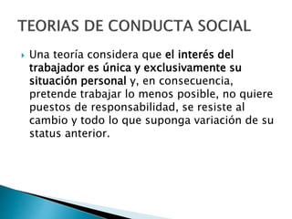  Una teoría considera que el interés del 
trabajador es única y exclusivamente su 
situación personal y, en consecuencia, 
pretende trabajar lo menos posible, no quiere 
puestos de responsabilidad, se resiste al 
cambio y todo lo que suponga variación de su 
status anterior. 
 