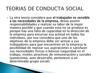  La otra teoría considera que el trabajador es sensible 
a las necesidades de la empresa, desea asumir 
responsabilidades y realizar su labor de la mejor 
manera posible y que cuando esto no se produce es 
porque hay una falta de capacidad en la dirección de 
la empresa para encursar esa actitud en todos los 
individuos, por eso considera que uno de los 
objetivos de la empresa debe ser activar a sus 
trabajadores para que encuentren en la empresa la 
posibilidad de realizar sus aspiraciones o satisfacer 
sus necesidades físicas o básicas (seguridad en el 
trabajo, niveles atractivos de remuneración) y sociales 
(autoestima, auto desarrollo, pertenecer a un 
determinado grupo social). 
 