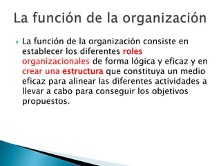  La función de la organización consiste en 
establecer los diferentes roles 
organizacionales de forma lógica y eficaz y en 
crear una estructura que constituya un medio 
eficaz para alinear las diferentes actividades a 
llevar a cabo para conseguir los objetivos 
propuestos. 
 