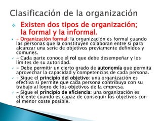  Existen dos tipos de organización; 
la formal y la informal. 
 - Organización formal: la organización es formal cuando 
las personas que la constituyen colaboran entre sí para 
alcanzar una serie de objetivos previamente definidos y 
comunes. 
 - Cada parte conoce el rol que debe desempeñar y los 
límites de su autoridad. 
 - Debe permitir un cierto grado de autonomía que permita 
aprovechar la capacidad y competencias de cada persona. 
 - Sigue el principio del objetivo: una organización es 
efectiva si permite que cada persona contribuya con su 
trabajo al logro de los objetivos de la empresa. 
 - Sigue el principio de eficiencia: una organización es 
eficiente cuando es capaz de conseguir los objetivos con 
el menor coste posible. 
 