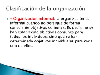  - Organización informal: la organización es 
informal cuando no persigue de forma 
consciente objetivos comunes. Es decir, no se 
han establecido objetivos comunes para 
todos los individuos, sino que se han 
determinado objetivos individuales para cada 
uno de ellos. 
 