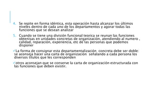 4. Se repite en forma idéntica, esta operación hasta alcanzar los últimos
niveles dentro de cada uno de los departamentos y agorar todas las
funciones que se desean analizar
5. Cuando se tiene una división funcional teorica se reunan las funciones
obtenisas en unidades concretas de organización, atendiendo al numero ,
calidad, reparación, experiencia, etc de las personas que podemos
disponer
La forma de consignar esta departamentalización concreta debe ser doble:
se aconseja hacer una carta de organización señalando a cada persona los
diversos títulos que les corresponden
otros aconsejan que se conserve la carta de organización estructurada con
las funciones que deben existir.
 