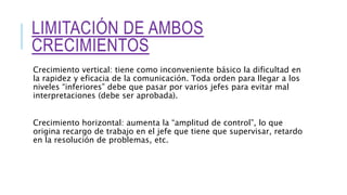 LIMITACIÓN DE AMBOS
CRECIMIENTOS
Crecimiento vertical: tiene como inconveniente básico la dificultad en
la rapidez y eficacia de la comunicación. Toda orden para llegar a los
niveles “inferiores” debe que pasar por varios jefes para evitar mal
interpretaciones (debe ser aprobada).
Crecimiento horizontal: aumenta la “amplitud de control”, lo que
origina recargo de trabajo en el jefe que tiene que supervisar, retardo
en la resolución de problemas, etc.
 