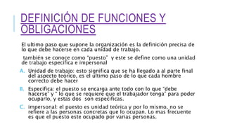 DEFINICIÓN DE FUNCIONES Y
OBLIGACIONES
El ultimo paso que supone la organización es la definición precisa de
lo que debe hacerse en cada unidad de trabajo.
también se conoce como “puesto” y este se define como una unidad
de trabajo especifica e impersonal
A. Unidad de trabajo: esto significa que se ha llegado a al parte final
del aspecto teórico, es el ultimo paso de lo que cada hombre
correcto debe hacer
B. Especifica: el puesto se encarga ante todo con lo que “debe
hacerse” y “ lo que se requiere que el trabajador tenga” para poder
ocuparlo, y estas dos son especificas.
C. impersonal: el puesto es unidad teórica y por lo mismo, no se
refiere a las personas concretas que lo ocupan. Lo mas frecuente
es que el puesto este ocupado por varias personas.
 