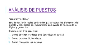 ANÁLISIS DE PUESTOS
“separar y ordenar”
Esta consiste en reglas que se dan para separar los elementos del
puesto y ordenarlos adecuadamente con ayuda de normas de la
lógica y gramática
Cuentan con tres aspectos:
1. Como obtener los datos que constituye el puesto
2. Como ordenar dichos datos
3. Como consignar los mismos
 