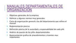 MANUALES DEPARTAMENTALES DE
ORGANIZACIÓN
1. Objetivos generales de la empresa
2. Políticas y algunas normas muy generales
3. Carta de organización general y las del departamento que refiere el
manual
4. Reglamentación precisa
5. Definición precisa de la autoridad y responsabilidad de cada jefe
6. Análisis de puesto de los jefes departamentales
7. Representación grafica de procedimientos y tramites mas
importantes
 