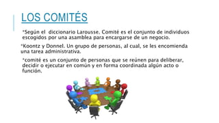 LOS COMITÉS
*Según el diccionario Larousse. Comité es el conjunto de individuos
escogidos por una asamblea para encargarse de un negocio.
*Koontz y Donnel. Un grupo de personas, al cual, se les encomienda
una tarea administrativa.
*comité es un conjunto de personas que se reúnen para deliberar,
decidir o ejecutar en común y en forma coordinada algún acto o
función.
 