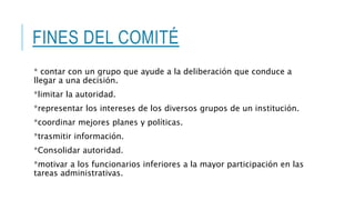 FINES DEL COMITÉ
* contar con un grupo que ayude a la deliberación que conduce a
llegar a una decisión.
*limitar la autoridad.
*representar los intereses de los diversos grupos de un institución.
*coordinar mejores planes y políticas.
*trasmitir información.
*Consolidar autoridad.
*motivar a los funcionarios inferiores a la mayor participación en las
tareas administrativas.
 