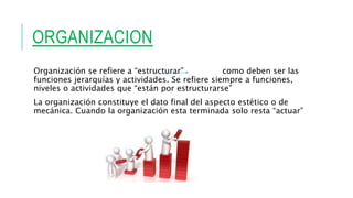 ORGANIZACION
Organización se refiere a “estructurar” como deben ser las
funciones jerarquías y actividades. Se refiere siempre a funciones,
niveles o actividades que “están por estructurarse”
La organización constituye el dato final del aspecto estético o de
mecánica. Cuando la organización esta terminada solo resta “actuar”
 
