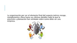La organización por ser el elemento final del aspecto teórico recoge,
complementa y lleva hasta sus últimos detalles todo lo que la
previsión y planeación han señalado sobre como debe ser una
empresa.
 