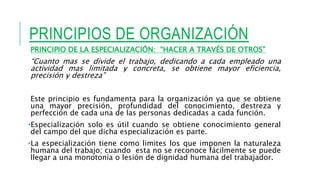 PRINCIPIOS DE ORGANIZACIÓN
PRINCIPIO DE LA ESPECIALIZACIÓN: “HACER A TRAVÉS DE OTROS”
“Cuanto mas se divide el trabajo, dedicando a cada empleado una
actividad mas limitada y concreta, se obtiene mayor eficiencia,
precisión y destreza”
Este principio es fundamenta para la organización ya que se obtiene
una mayor precisión, profundidad del conocimiento, destreza y
perfección de cada una de las personas dedicadas a cada función.
•Especialización solo es útil cuando se obtiene conocimiento general
del campo del que dicha especialización es parte.
•La especialización tiene como limites los que imponen la naturaleza
humana del trabajo; cuando esta no se reconoce fácilmente se puede
llegar a una monotonía o lesión de dignidad humana del trabajador.
 