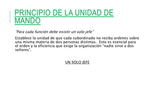 PRINCIPIO DE LA UNIDAD DE
MANDO
“Para cada función debe existir un solo jefe”
Establece la unidad de que cada subordinado no reciba ordenes sobre
una misma materia de dos personas distintas. Esto es esencial para
el orden y la eficiencia que exige la organización “nadie sirve a dos
señores”.
UN SOLO JEFE
 