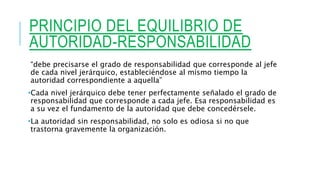 PRINCIPIO DEL EQUILIBRIO DE
AUTORIDAD-RESPONSABILIDAD
“debe precisarse el grado de responsabilidad que corresponde al jefe
de cada nivel jerárquico, estableciéndose al mismo tiempo la
autoridad correspondiente a aquella”
•Cada nivel jerárquico debe tener perfectamente señalado el grado de
responsabilidad que corresponde a cada jefe. Esa responsabilidad es
a su vez el fundamento de la autoridad que debe concedérsele.
•La autoridad sin responsabilidad, no solo es odiosa si no que
trastorna gravemente la organización.
 