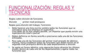 FUNCIONALIZACIÓN: REGLAS Y
TÉCNICAS
Reglas sobre división de funciones
División primer nivel jerárquico
Reglas para división del trabajo/ funciones
1. Debe hacerse una lista escrita sombre todas las funciones que se
considerar para esa empresa en especifico.
Lista debe ser lo mas amplia posible, sin importar que pueda existir una
superposición total o parcial
2. Deben definirse en forma sencilla o precisarse cada una de las funciones
enlistadas.
3. Para cada una de las funciones del primer nivel procede de idéntica
manera, hasta establecer todas las funciones que deben existir en el
segundo nivel jerarquico dentro de cada departamento o división
4. Se repite en forma idéntica, esta operación hasta alcanzar los últimos
niveles dentro de cada uno de los departamentos y agorar todas las
funciones que
 