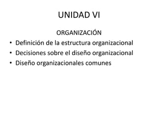 UNIDAD VI
ORGANIZACIÓN
• Definición de la estructura organizacional
• Decisiones sobre el diseño organizacional
• Diseño organizacionales comunes
 