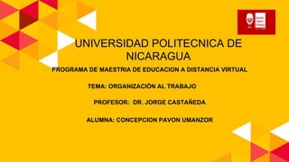 UNIVERSIDAD POLITECNICA DE
NICARAGUA
PROGRAMA DE MAESTRIA DE EDUCACION A DISTANCIA VIRTUAL
TEMA: ORGANIZACIÓN AL TRABAJO
PROFESOR: DR. JORGE CASTAÑEDA
ALUMNA: CONCEPCION PAVON UMANZOR
 