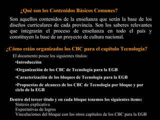 Bloque 1: Las áreas de demanda y las respuestas de la tecnología. Bloque 2:  Materiales, herramientas, máquinas, proceso e instrumentos. Bloque 3: Tecnologías de la Información y de las comunicaciones. Bloque 4: Tecnología, medio natural, historia y sociedad. Bloque 5: Procedimientos relacionados con la tecnología   Bloque 6: Actitudes generales relacionadas con la tecnología. Desarrollo personal Desarrollo comunitario Desarrollo del conocimiento científico y tecnológico Desarrollo de la expresión y la comunicación   Bajo el titulo “Caracterización de los bloques de Tecnología para la EGB”  Encontramos los siguientes bloques:  Inicio 
