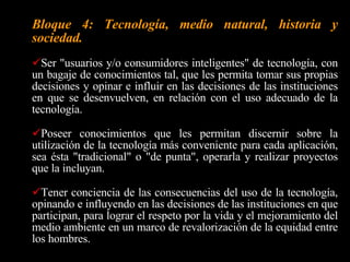 Bloque 1: Las áreas de demanda y las respuestas de la tecnología.  Reconocer y analizar los productos tecnológicos de su entorno, identificando las ramas de la tecnología que intervinieron en su producción y las necesidades o demandas sociales a las que responden.  Desenvolverse e interactuar de manera natural, consciente, crítica y creativa en una sociedad con una fuerte influencia de la tecnología. Orientarse vocacionalmente para la prosecución de sus estudios o su inserción en el sistema productivo. 