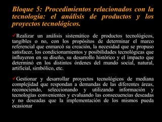 Bloque 2: Materiales, herramientas, máquinas procesos e instrumentos.   Lograr un conocimiento (de los materiales, sus propiedades, sus formas de clasificación y selección que les permita evaluarlos y seleccionarlos para su uso con propósitos específicos. Tener un dominio conceptual e instrumental del uso y el funcionamiento de herramientas, máquinas e instrumentos, a fin de seleccionarlos y determinar la mejor forma de utilizarlos y cuidarlos conforme a los requerimientos de diseño y construcción de proyectos tecnológicos de baja complejidad. Prever los riesgos potenciales y poner en práctica las normas de seguridad e higiene del trabajo en el desarrollo de sus actividades en los diferentes ambientes en que se desenvuelven. 