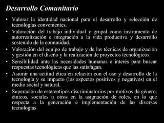 Bloque 4: Tecnología, medio natural, historia y sociedad. Ser "usuarios y/o consumidores inteligentes" de tecnología, con un bagaje de conocimientos tal, que les permita tomar sus propias decisiones y opinar e influir en las decisiones de las instituciones en que se desenvuelven, en relación con el uso adecuado de la tecnología. Poseer conocimientos que les permitan discernir sobre la utilización de la tecnología más conveniente para cada aplicación, sea ésta "tradicional" o "de punta", operarla y realizar proyectos que la incluyan. Tener conciencia de las consecuencias del uso de la tecnología, opinando e influyendo en las decisiones de las instituciones en que participan, para lograr el respeto por la vida y el mejoramiento del medio ambiente en un marco de revalorización de la equidad entre los hombres. 