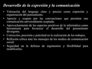 Desarrollo personal Confianza en su posibilidad de plantear y resolver problemas. Gusto por generar estrategias personales y grupales para la resolución de problemas tecnológicos. Disciplina, esfuerzo y perseverancia en la búsqueda de soluciones tecnológicas a problemas. Revisión crítica, responsable y constructiva en relación a los productos de los proyectos tecnológicos en que participa. Respeto por las fuentes y honestidad en la presentación de resultados. Respeto por el pensamiento ajeno. Valoración del intercambio de ideas como fuente de aprendizaje. Disposición favorable para contrastar sus producciones. Disposición para negociar, acordar, aceptar y respetar reglas para el trabajo en proyectos. Tolerancia y serenidad frente a los resultados positivos o negativos de los proyectos en que participa. Respeto por las distintas formas de vida. 