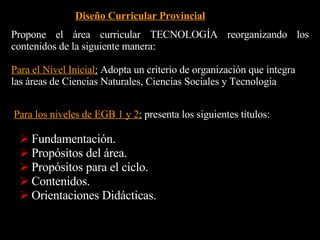 Desarrollo del conocimiento científico y tecnológico Curiosidad, apertura y duda como bases del conocimiento científico. Interés por el uso del razonamiento intuitivo, lógico y la imaginación para producir o seleccionar los productos tecnológicos, artesanales o de punta. Sentido crítico y reflexivo sobre lo producido. Valoración de los principios científicos que sirven de base para el diseño y uso de productos tecnológicos y explican el funcionamiento de herramientas, máquinas e instrumentos y el comportamiento de los materiales. Valoración de los aspectos que inciden en la selección de tecnologías convenientes. Reconocimiento de la naturaleza, posibilidades y limitaciones de la tecnología. Respeto por las normas de uso y mantenimiento de herramientas, máquinas e instrumentos. Respeto por las normas de seguridad e higiene en el trabajo. Disposición crítica y constructiva respecto del impacto de la tecnología sobre la naturaleza y la sociedad. 