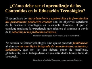 El aprendizaje por  descubrimiento y exploración y la formulación del pensamiento productivo-creador  son los objetivos superiores de la enseñanza tecnológica en la escuela elemental, el que se consigue mediante la experiencia que adquiere el alumnos a través de la  solución de los problemas técnicos.   Iniciación Tecnológica. Nivel inicial, 1º y 2º ciclos EGB ¿Cómo debe ser el aprendizaje de los Contenidos en la Educación Tecnológica? No se trata de formar tecnólogos, sino que se pretende  familiarizar  al alumno  con una lógica integrada de conocimientos, actitudes y habilidades ,  que son las que deberá poner de manifiesto, globalmente, en su trabajo diario en sus actividades futuras fuera de la escuela.  Tecnología. Finalidad Educativa y Acercamiento Didáctico. 