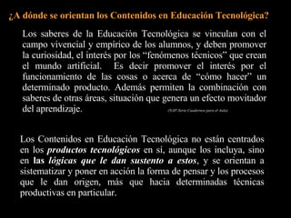 Los Contenidos en Educación Tecnológica no están centrados en los  productos tecnológicos  en sí, aunque los incluya, sino en  las  lógicas que le dan sustento a estos , y se orientan a sistematizar y poner en acción la forma de pensar y los procesos que le dan origen, más que hacia determinadas técnicas productivas en particular.   Tecnología. Finalidad Educativa y Acercamiento Didáctico. ¿A dónde se orientan los Contenidos en Educación Tecnológica? Los saberes de la Educación Tecnológica se vinculan con el campo vivencial y empírico de los alumnos, y deben promover la curiosidad, el interés por los “fenómenos técnicos” que crean el mundo artificial.  Es decir promover el interés por el funcionamiento de las cosas o acerca de “cómo hacer” un determinado producto. Además permiten la combinación con saberes de otras áreas, situación que genera un efecto movitador del aprendizaje.  (NAP-Serie Cuadernos para el Aula) 