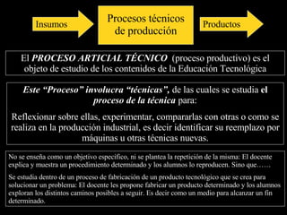 Entonces en principio podemos decir que: El  PROCESO ARTICIAL TÉCNICO  es la parte principal del  objeto de estudio de los contenidos de la Educación Tecnológica Este “Proceso”  involucra  “técnicas”,  de las cuales se estudia  el  proceso de la técnica  para: reflexionar sobre ellas, experimentar, comparar sus acciones con otras técnicas o con las de las máquinas en la producción industrial, es decir identificar su reemplazo por máquinas u otras técnicas nuevas. No se enseña como un objetivo específico, ni se plantea la repetición de la misma. Como sería el caso en que el docente explica y muestra un procedimiento determinado y los alumnos lo reproducen.  Sino que se estudia dentro de un proceso de fabricación de un producto tecnológico que se crea para solucionar un problema: El docente les propone fabricar un producto determinado y los alumnos exploran los distintos caminos posibles a seguir. Es decir como un medio para alcanzar un fin determinado. Procesos técnicos de producción Insumos Productos 