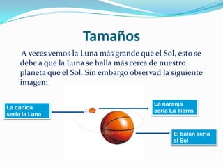 TamañosA veces vemos la Luna más grande que el Sol, esto se debe a que la Luna se halla más cerca de nuestro planeta que el Sol. Sin embargo observad la siguiente imagen:La naranja sería La TierraLa canica sería la LunaEl balón sería el Sol
