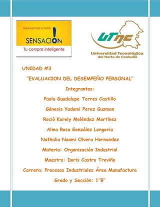 UNIDAD #3
‘’EVALUACION DEL DESEMPEÑO PERSONAL’’
Integrantes:
Paola Guadalupe Torres Castillo
Génesis Yadami Perez Guzman
Roció Karely Meléndez Martínez
Alma Rosa González Longoria
Nathalia Naomi Olvera Hernandez
Materia: Organización Industrial
Maestra: Doris Castro Treviño
Carrera; Procesos Industriales Área Manufactura
Grado y Sección: 1’’B’’
 