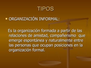 TIPOS ORGANIZACIÓN INFORMAL:  Es la organización formada a partir de las relaciones de amistad, compañerismo  que emerge espontánea y naturalmente entre las personas que ocupan posiciones en la organización formal.  