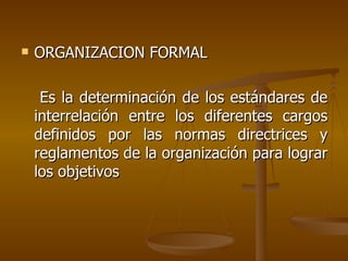 ORGANIZACION FORMAL Es la determinación de los estándares de interrelación entre los diferentes cargos definidos por las normas directrices y reglamentos de la organización para lograr los objetivos  