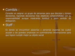 Comités :   Consiste en asignar un grupo de personas para que discutan y tomen decisiones, logrando decisiones mas objetivas comprometidas con su responsabilidad aunque mostrando lentitud y poco sentido de delegación. Staff : Es donde se encuentran asesorías y personas expertas las cuales ayudan a las grandes empresas en suministrarles informaciones para que logren cumplir mejor su objeto social  