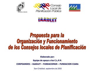 Propuesta para la Organización y Funcionamiento de los Consejos locales de Planificación Elaborado por: Equipo de apoyo a los C.L.P.P. CORPOANDES – IAADLET – FUNDACOMUN – FUNDACION CIARA San Cristóbal, septiembre de 2002 IAADLET CORPOANDES 