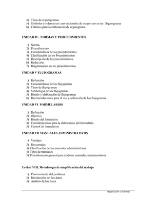4) Tipos de organigramas
5) Símbolos y referencias convencionales de mayor uso en un Organigrama
6) Criterios para la elaboración de organigrama
UNIDAD IV. NORMAS Y PROCEDIMIENTOS
1) Norma.
2) Procedimiento
3) Características de los procedimientos
4) Clasificación de los Procedimientos
5) Descripción de los procedimientos.
6) Redacción.
7) Diagramación de los procedimientos
UNIDAD V FLUJOGRAMAS
1) Definición
2) Características de los flujogramas
3) Tipos de flujogramas
4) Simbología de los flujogramas
5) Diseño y elaboración de flujogramas
6) Recomendaciones para el uso y aplicación de los flujogramas
UNIDAD VI FORMULARIOS
1) Definición
2) Objetivo
3) Diseño del formulario
4) Consideraciones para la elaboración del formulario
5) Control de formularios
UNIDAD VII MANUALES ADMINISTRATIVOS
1) Ventajas
2) Desventajas
3) Clasificación de los manuales administrativos
4) Tipos de manuales
5) Procedimiento general para elaborar manuales administrativos
Unidad VIII. Metodología de simplificación del trabajo
1) Planteamiento del problema
2) Recolección de los datos
3) Análisis de los datos
Organización y Sistemas
 