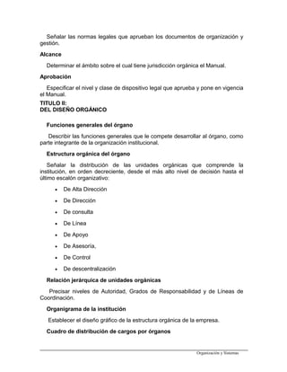 Señalar las normas legales que aprueban los documentos de organización y
gestión.
Alcance
Determinar el ámbito sobre el cual tiene jurisdicción orgánica el Manual.
Aprobación
Especificar el nivel y clase de dispositivo legal que aprueba y pone en vigencia
el Manual.
TITULO II:
DEL DISEÑO ORGÁNICO
Funciones generales del órgano
Describir las funciones generales que le compete desarrollar al órgano, como
parte integrante de la organización institucional.
Estructura orgánica del órgano
Señalar la distribución de las unidades orgánicas que comprende la
institución, en orden decreciente, desde el más alto nivel de decisión hasta el
último escalón organizativo:
• De Alta Dirección
• De Dirección
• De consulta
• De Línea
• De Apoyo
• De Asesoría,
• De Control
• De descentralización
Relación jerárquica de unidades orgánicas
Precisar niveles de Autoridad, Grados de Responsabilidad y de Líneas de
Coordinación.
Organigrama de la institución
Establecer el diseño gráfico de la estructura orgánica de la empresa.
Cuadro de distribución de cargos por órganos
Organización y Sistemas
 