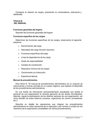 Consignar la relación de cargos, precisando su nomenclatura, estructural y
clasificada.
TITULO III
DEL MANUAL
Funciones generales del órgano
Describir las funciones generales del órgano
Funciones específica de los cargos
Determinar las funciones específicas de los cargos, observando el siguiente
esquema:
• Denominación del cargo
• Naturaleza del cargo (función resumen)
• Funciones específicas del cargo
• Línea de dependencia de los cargo
• Grado de responsabilidad
• Canales de coordinación
• Requisitos mínimos de los cargos
• Conocimiento y/o Instrucción
• Experiencia laboral
Manual de procedimientos.
Para Silvia R. “El manual de procedimientos administrativo es un conjunto de
instrucciones y normas reunidas en un cuerpo orgánico, que explican el desarrollo
de los procedimientos administrativos.
Es una fuente de información permanentemente actualizada que facilita al
personal de una organización la correcta ejecución de las tareas normalizadas.
Además, regula la participación de los distintos sectores de una organización, así
como también de entes externos (usuarios, organismos de control, proveedores,
etc.)”
Describe en detalle las operaciones que integran los procedimientos
administrativos en orden secuencial de su ejecución y las normas a cumplir por los
miembros de la organización compatibles con dichos procedimientos.
Organización y Sistemas
 