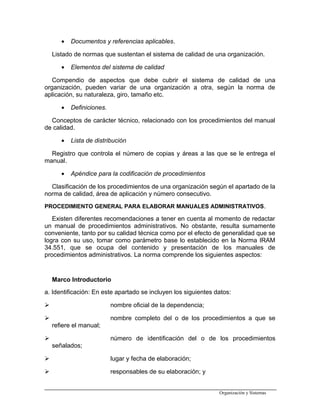 • Documentos y referencias aplicables.
Listado de normas que sustentan el sistema de calidad de una organización.
• Elementos del sistema de calidad
Compendio de aspectos que debe cubrir el sistema de calidad de una
organización, pueden variar de una organización a otra, según la norma de
aplicación, su naturaleza, giro, tamaño etc.
• Definiciones.
Conceptos de carácter técnico, relacionado con los procedimientos del manual
de calidad.
• Lista de distribución
Registro que controla el número de copias y áreas a las que se le entrega el
manual.
• Apéndice para la codificación de procedimientos
Clasificación de los procedimientos de una organización según el apartado de la
norma de calidad, área de aplicación y número consecutivo.
PROCEDIMIENTO GENERAL PARA ELABORAR MANUALES ADMINISTRATIVOS.
Existen diferentes recomendaciones a tener en cuenta al momento de redactar
un manual de procedimientos administrativos. No obstante, resulta sumamente
conveniente, tanto por su calidad técnica como por el efecto de generalidad que se
logra con su uso, tomar como parámetro base lo establecido en la Norma IRAM
34.551, que se ocupa del contenido y presentación de los manuales de
procedimientos administrativos. La norma comprende los siguientes aspectos:
Marco Introductorio
a. Identificación: En este apartado se incluyen los siguientes datos:
 nombre oficial de la dependencia;
 nombre completo del o de los procedimientos a que se
refiere el manual;
 número de identificación del o de los procedimientos
señalados;
 lugar y fecha de elaboración;
 responsables de su elaboración; y
Organización y Sistemas
 