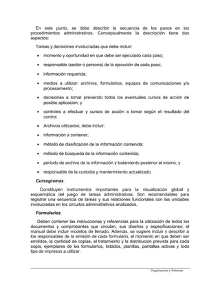 En este punto, se debe describir la secuencia de los pasos en los
procedimientos administrativos. Conceptualmente la descripción tiene dos
aspectos:
Tareas y decisiones involucradas que debe incluir:
• momento y oportunidad en que debe ser ejecutado cada paso;
• responsable (sector o persona) de la ejecución de cada paso;
• información requerida;
• medios a utilizar: archivos, formularios, equipos de comunicaciones y/o
procesamiento;
• decisiones a tomar previendo todos los eventuales cursos de acción de
posible aplicación; y
• controles a efectuar y cursos de acción a tomar según el resultado del
control.
• Archivos utilizados; debe incluir:
• información a contener;
• método de clasificación de la información contenida;
• método de búsqueda de la información contenida;
• período de archivo de la información y tratamiento posterior al mismo; y
• responsable de la custodia y mantenimiento actualizado.
Cursogramas.
Constituyen instrumentos importantes para la visualización global y
esquemática del juego de tareas administrativas. Son recomendables para
registrar una secuencia de tareas y sus relaciones funcionales con las unidades
involucradas en los circuitos administrativos analizados.
Formularios
Deben contener las instrucciones y referencias para la utilización de todos los
documentos y comprobantes que circulan, sus diseños y especificaciones; el
manual debe incluir modelos de llenado. Además, se sugiere incluir y describir a
los responsables de la emisión de cada formulario, el momento en que deben ser
emitidos, la cantidad de copias, el tratamiento y la distribución prevista para cada
copia, ejemplares de los formularios, listados, planillas, pantallas activas y todo
tipo de impresos a utilizar.
Organización y Sistemas
 