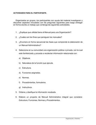 ACTIVIDADES PARA EL PARTICIPANTE.
Organizados en grupos, los participantes con ayuda del material investigaran y
discutirán aspectos vinculados con las preguntas siguientes para luego entregar
en forma escrita un trabajo que contenga las siguientes actividades.
1. ¿Explique que utilidad tiene el Manual para una Organización?
2. ¿Cuales son los fines que persiguen los manuales?
3. ¿Enumere en forma secuencial las fases que comprende la elaboración de
un Manual Administrativo?
4. Seleccione en su comunidad una organización pública o privada, con la cual
este familiarizado y proceda a recolectar información relacionada con:
a) Objetivos
b) Naturaleza de la función que ejecuta.
c) Estructura.
d) Funciones asignadas.
e) Normas.
f) Procedimientos, formularios.
g) Instructivos.
5. Ordene y clasifique la información recabada.
6. Elabore un proyecto de Manual Administrativo integral que considere:
Estructura, Funciones, Normas y Procedimientos.
Organización y Sistemas
 